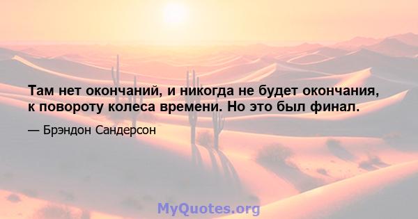 Там нет окончаний, и никогда не будет окончания, к повороту колеса времени. Но это был финал.