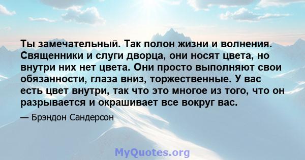 Ты замечательный. Так полон жизни и волнения. Священники и слуги дворца, они носят цвета, но внутри них нет цвета. Они просто выполняют свои обязанности, глаза вниз, торжественные. У вас есть цвет внутри, так что это