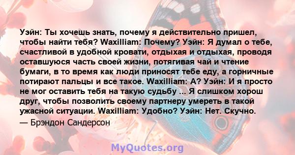 Уэйн: Ты хочешь знать, почему я действительно пришел, чтобы найти тебя? Waxilliam: Почему? Уэйн: Я думал о тебе, счастливой в удобной кровати, отдыхая и отдыхая, проводя оставшуюся часть своей жизни, потягивая чай и