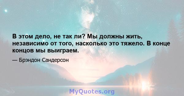 В этом дело, не так ли? Мы должны жить, независимо от того, насколько это тяжело. В конце концов мы выиграем.