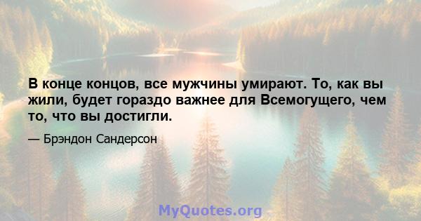 В конце концов, все мужчины умирают. То, как вы жили, будет гораздо важнее для Всемогущего, чем то, что вы достигли.