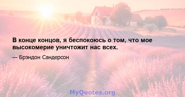 В конце концов, я беспокоюсь о том, что мое высокомерие уничтожит нас всех.