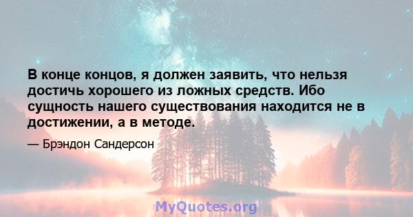 В конце концов, я должен заявить, что нельзя достичь хорошего из ложных средств. Ибо сущность нашего существования находится не в достижении, а в методе.