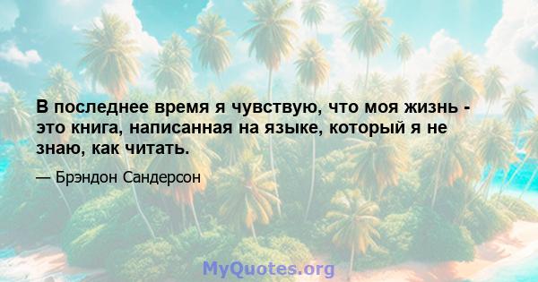 В последнее время я чувствую, что моя жизнь - это книга, написанная на языке, который я не знаю, как читать.