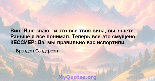 Вин: Я не знаю - и это все твоя вина, вы знаете. Раньше я все понимал. Теперь все это смущено. КЕССИЕР: Да, мы правильно вас испортили.