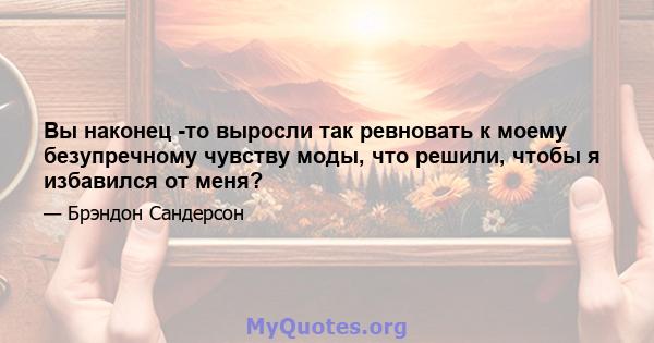 Вы наконец -то выросли так ревновать к моему безупречному чувству моды, что решили, чтобы я избавился от меня?