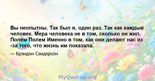 Вы неопытны. Так был я, один раз. Так как каждый человек. Мера человека не в том, сколько он жил. Полем Полем Именно в том, как они делают нас из -за того, что жизнь им показала.