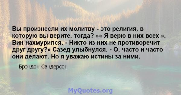 Вы произнесли их молитву - это религия, в которую вы верите, тогда? »« Я верю в них всех ». Вин нахмурился. - Никто из них не противоречит друг другу?» Сазед улыбнулся. - О, часто и часто они делают. Но я уважаю истины