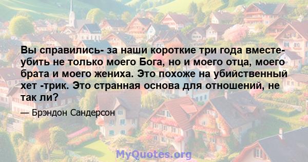 Вы справились- за наши короткие три года вместе- убить не только моего Бога, но и моего отца, моего брата и моего жениха. Это похоже на убийственный хет -трик. Это странная основа для отношений, не так ли?