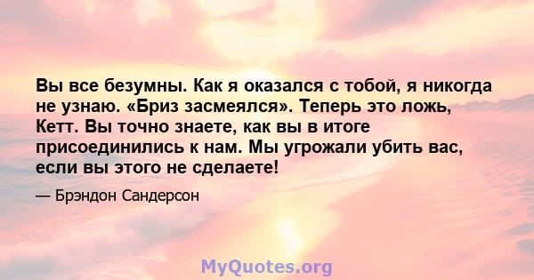 Вы все безумны. Как я оказался с тобой, я никогда не узнаю. «Бриз засмеялся». Теперь это ложь, Кетт. Вы точно знаете, как вы в итоге присоединились к нам. Мы угрожали убить вас, если вы этого не сделаете!