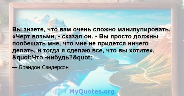 Вы знаете, что вам очень сложно манипулировать. «Черт возьми, - сказал он. - Вы просто должны пообещать мне, что мне не придется ничего делать, и тогда я сделаю все, что вы хотите». "Что -нибудь?"