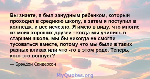 Вы знаете, я был занудным ребенком, который проходил в среднюю школу, а затем я поступил в колледж, и все исчезло. Я имею в виду, что многие из моих хороших друзей - когда мы учились в старшей школе, мы бы никогда не