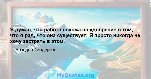 Я думал, что работа похожа на удобрение в том, что я рад, что она существует; Я просто никогда не хочу застрять в этом.