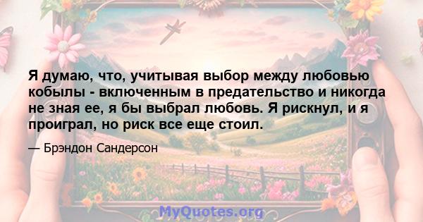 Я думаю, что, учитывая выбор между любовью кобылы - включенным в предательство и никогда не зная ее, я бы выбрал любовь. Я рискнул, и я проиграл, но риск все еще стоил.