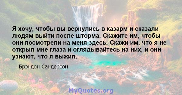 Я хочу, чтобы вы вернулись в казарм и сказали людям выйти после шторма. Скажите им, чтобы они посмотрели на меня здесь. Скажи им, что я не открыл мне глаза и оглядывайтесь на них, и они узнают, что я выжил.