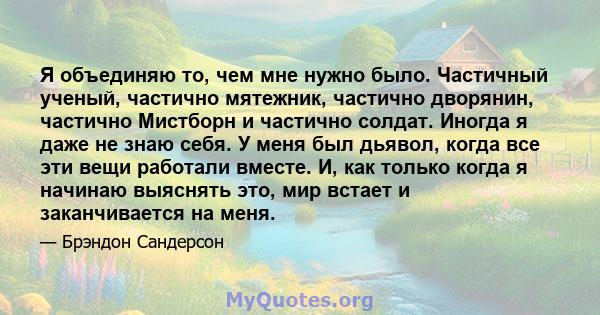 Я объединяю то, чем мне нужно было. Частичный ученый, частично мятежник, частично дворянин, частично Мистборн и частично солдат. Иногда я даже не знаю себя. У меня был дьявол, когда все эти вещи работали вместе. И, как