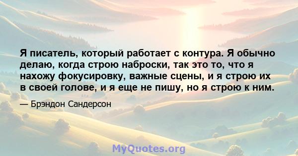 Я писатель, который работает с контура. Я обычно делаю, когда строю наброски, так это то, что я нахожу фокусировку, важные сцены, и я строю их в своей голове, и я еще не пишу, но я строю к ним.