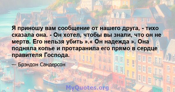 Я приношу вам сообщение от нашего друга, - тихо сказала она. - Он хотел, чтобы вы знали, что он не мертв. Его нельзя убить ».« Он надежда ». Она подняла копье и протаранила его прямо в сердце правителя Господа.