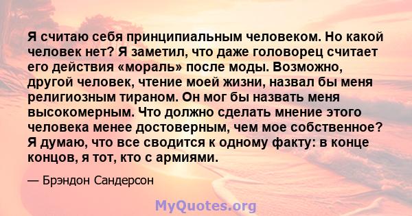 Я считаю себя принципиальным человеком. Но какой человек нет? Я заметил, что даже головорец считает его действия «мораль» после моды. Возможно, другой человек, чтение моей жизни, назвал бы меня религиозным тираном. Он