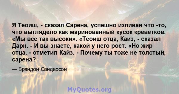 Я Теоиш, - сказал Сарена, успешно изпивая что -то, что выглядело как маринованный кусок креветков. «Мы все так высоки». «Теоиш отца, Кайз, - сказал Дарн. - И вы знаете, какой у него рост. «Но жир отца, - отметил Кайз. - 