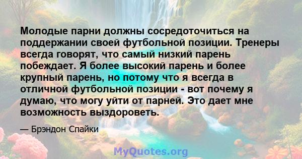 Молодые парни должны сосредоточиться на поддержании своей футбольной позиции. Тренеры всегда говорят, что самый низкий парень побеждает. Я более высокий парень и более крупный парень, но потому что я всегда в отличной