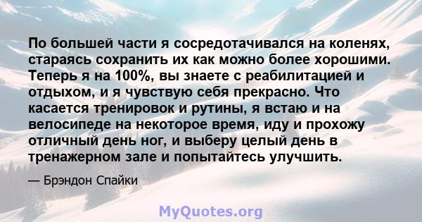 По большей части я сосредотачивался на коленях, стараясь сохранить их как можно более хорошими. Теперь я на 100%, вы знаете с реабилитацией и отдыхом, и я чувствую себя прекрасно. Что касается тренировок и рутины, я