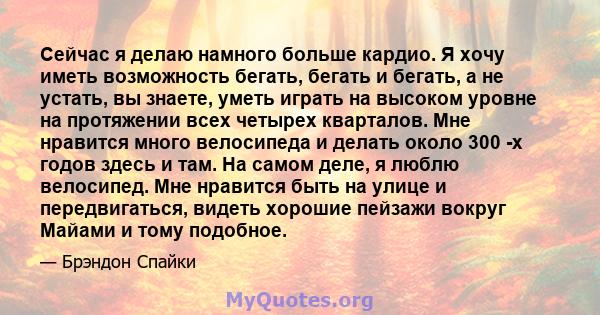 Сейчас я делаю намного больше кардио. Я хочу иметь возможность бегать, бегать и бегать, а не устать, вы знаете, уметь играть на высоком уровне на протяжении всех четырех кварталов. Мне нравится много велосипеда и делать 