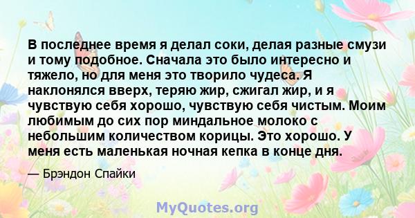 В последнее время я делал соки, делая разные смузи и тому подобное. Сначала это было интересно и тяжело, но для меня это творило чудеса. Я наклонялся вверх, теряю жир, сжигал жир, и я чувствую себя хорошо, чувствую себя 