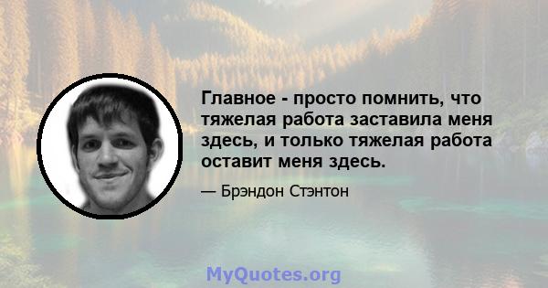 Главное - просто помнить, что тяжелая работа заставила меня здесь, и только тяжелая работа оставит меня здесь.