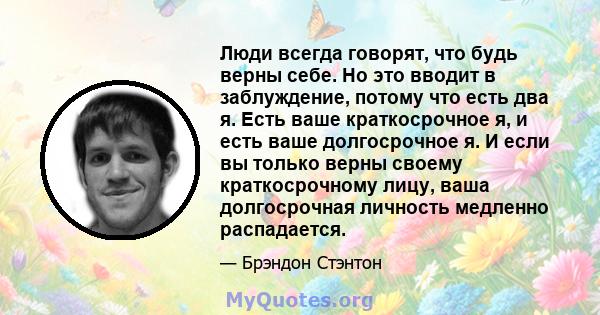 Люди всегда говорят, что будь верны себе. Но это вводит в заблуждение, потому что есть два я. Есть ваше краткосрочное я, и есть ваше долгосрочное я. И если вы только верны своему краткосрочному лицу, ваша долгосрочная