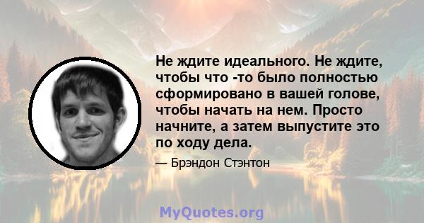 Не ждите идеального. Не ждите, чтобы что -то было полностью сформировано в вашей голове, чтобы начать на нем. Просто начните, а затем выпустите это по ходу дела.