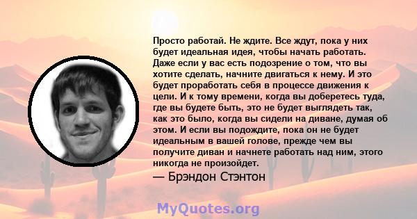 Просто работай. Не ждите. Все ждут, пока у них будет идеальная идея, чтобы начать работать. Даже если у вас есть подозрение о том, что вы хотите сделать, начните двигаться к нему. И это будет проработать себя в процессе 