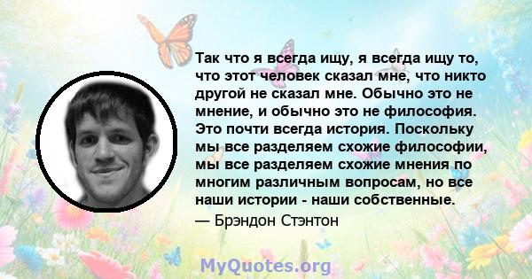 Так что я всегда ищу, я всегда ищу то, что этот человек сказал мне, что никто другой не сказал мне. Обычно это не мнение, и обычно это не философия. Это почти всегда история. Поскольку мы все разделяем схожие философии, 