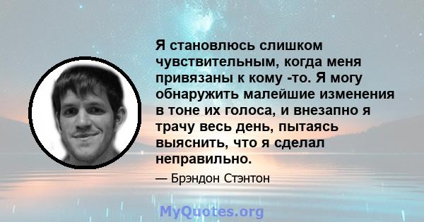 Я становлюсь слишком чувствительным, когда меня привязаны к кому -то. Я могу обнаружить малейшие изменения в тоне их голоса, и внезапно я трачу весь день, пытаясь выяснить, что я сделал неправильно.