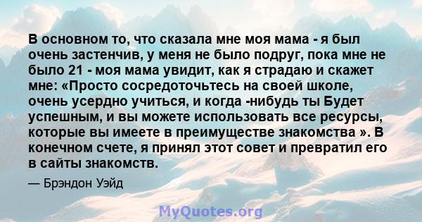 В основном то, что сказала мне моя мама - я был очень застенчив, у меня не было подруг, пока мне не было 21 - моя мама увидит, как я страдаю и скажет мне: «Просто сосредоточьтесь на своей школе, очень усердно учиться, и 