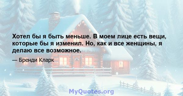 Хотел бы я быть меньше. В моем лице есть вещи, которые бы я изменил. Но, как и все женщины, я делаю все возможное.