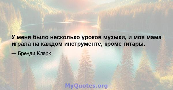 У меня было несколько уроков музыки, и моя мама играла на каждом инструменте, кроме гитары.