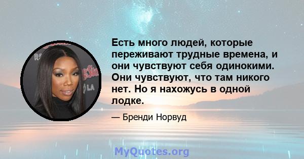 Есть много людей, которые переживают трудные времена, и они чувствуют себя одинокими. Они чувствуют, что там никого нет. Но я нахожусь в одной лодке.