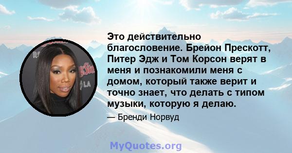 Это действительно благословение. Брейон Прескотт, Питер Эдж и Том Корсон верят в меня и познакомили меня с домом, который также верит и точно знает, что делать с типом музыки, которую я делаю.