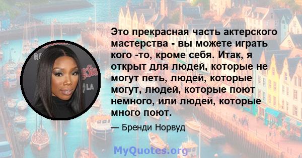 Это прекрасная часть актерского мастерства - вы можете играть кого -то, кроме себя. Итак, я открыт для людей, которые не могут петь, людей, которые могут, людей, которые поют немного, или людей, которые много поют.