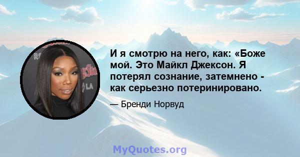 И я смотрю на него, как: «Боже мой. Это Майкл Джексон. Я потерял сознание, затемнено - как серьезно потеринировано.