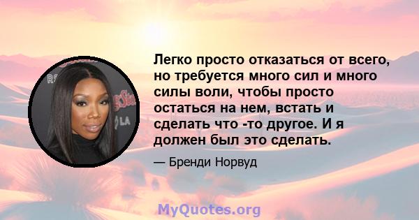 Легко просто отказаться от всего, но требуется много сил и много силы воли, чтобы просто остаться на нем, встать и сделать что -то другое. И я должен был это сделать.