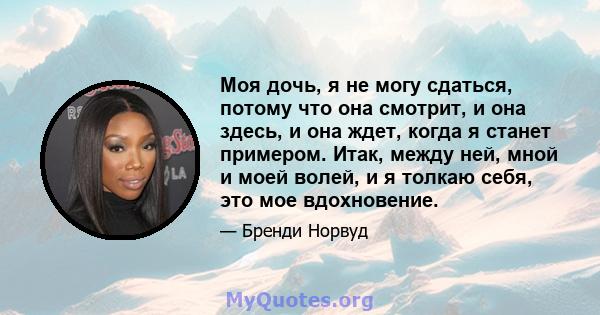 Моя дочь, я не могу сдаться, потому что она смотрит, и она здесь, и она ждет, когда я станет примером. Итак, между ней, мной и моей волей, и я толкаю себя, это мое вдохновение.