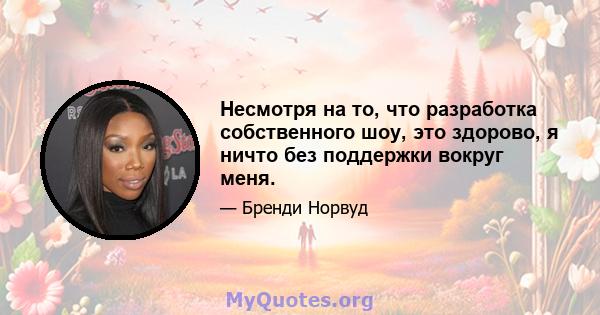 Несмотря на то, что разработка собственного шоу, это здорово, я ничто без поддержки вокруг меня.