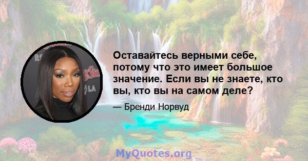 Оставайтесь верными себе, потому что это имеет большое значение. Если вы не знаете, кто вы, кто вы на самом деле?