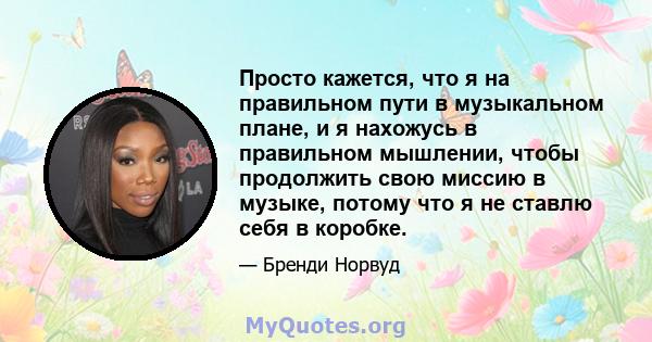 Просто кажется, что я на правильном пути в музыкальном плане, и я нахожусь в правильном мышлении, чтобы продолжить свою миссию в музыке, потому что я не ставлю себя в коробке.