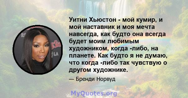 Уитни Хьюстон - мой кумир, и мой наставник и моя мечта навсегда, как будто она всегда будет моим любимым художником, когда -либо, на планете. Как будто я не думаю, что когда -либо так чувствую о другом художнике.