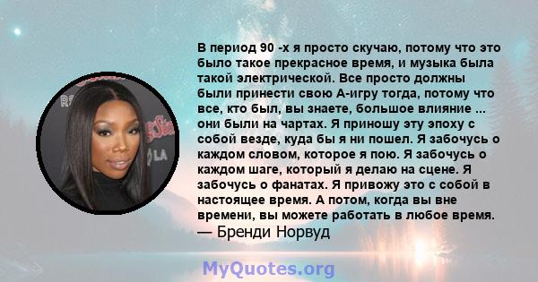 В период 90 -х я просто скучаю, потому что это было такое прекрасное время, и музыка была такой электрической. Все просто должны были принести свою A-игру тогда, потому что все, кто был, вы знаете, большое влияние ...