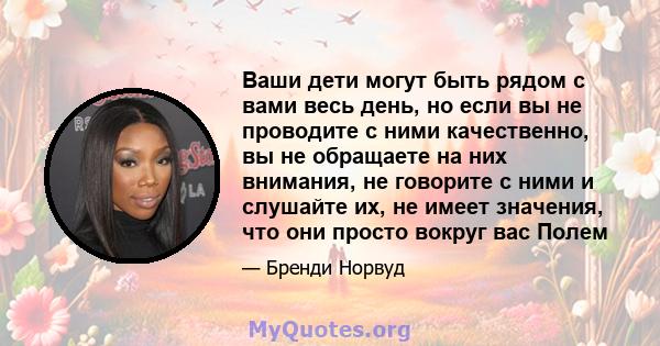 Ваши дети могут быть рядом с вами весь день, но если вы не проводите с ними качественно, вы не обращаете на них внимания, не говорите с ними и слушайте их, не имеет значения, что они просто вокруг вас Полем