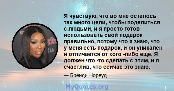 Я чувствую, что во мне осталось так много цели, чтобы поделиться с людьми, и я просто готов использовать свой подарок правильно, потому что я знаю, что у меня есть подарок, и он уникален и отличается от кого -либо еще.